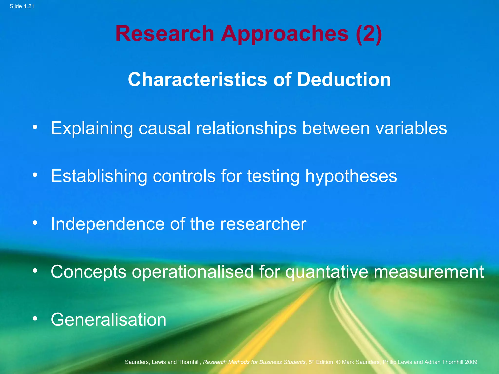 Slide 4.21
Saunders, Lewis and Thornhill, Research Methods for Business Students, 5th
Edition, © Mark Saunders, Philip Lewis and Adrian Thornhill 2009
Research Approaches (2)
Characteristics of Deduction
• Explaining causal relationships between variables
• Establishing controls for testing hypotheses
• Independence of the researcher
• Concepts operationalised for quantative measurement
• Generalisation
 
