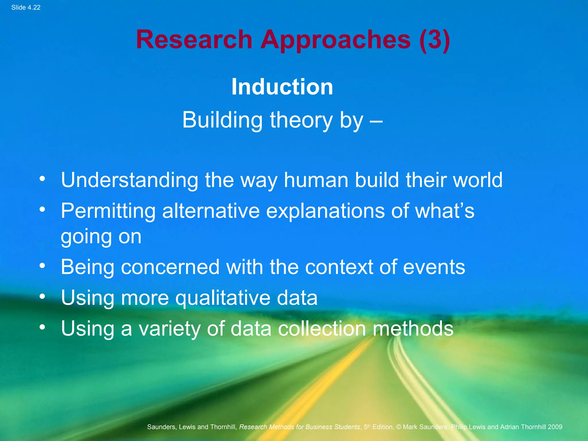 Slide 4.22
Saunders, Lewis and Thornhill, Research Methods for Business Students, 5th
Edition, © Mark Saunders, Philip Lewis and Adrian Thornhill 2009
Research Approaches (3)
Induction
Building theory by –
• Understanding the way human build their world
• Permitting alternative explanations of what’s
going on
• Being concerned with the context of events
• Using more qualitative data
• Using a variety of data collection methods
 