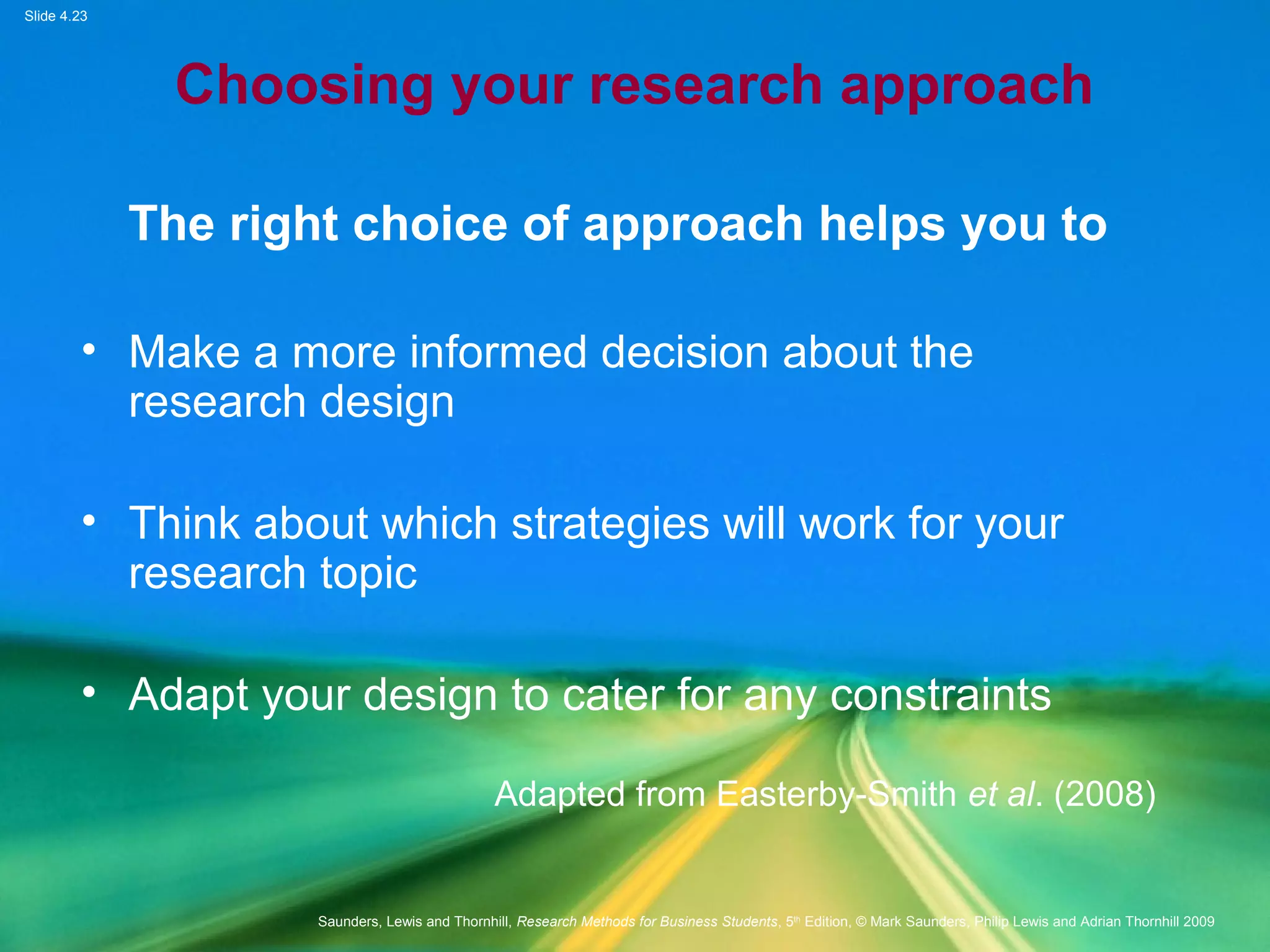 Slide 4.23
Saunders, Lewis and Thornhill, Research Methods for Business Students, 5th
Edition, © Mark Saunders, Philip Lewis and Adrian Thornhill 2009
Choosing your research approach
The right choice of approach helps you to
• Make a more informed decision about the
research design
• Think about which strategies will work for your
research topic
• Adapt your design to cater for any constraints
Adapted from Easterby-Smith et al. (2008)
 