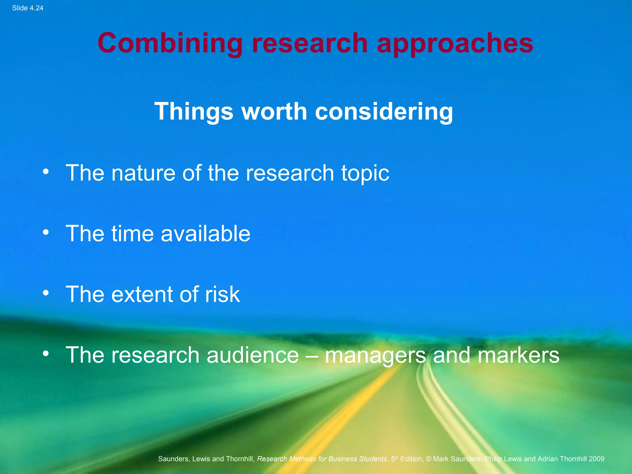 Slide 4.24
Saunders, Lewis and Thornhill, Research Methods for Business Students, 5th
Edition, © Mark Saunders, Philip Lewis and Adrian Thornhill 2009
Combining research approaches
Things worth considering
• The nature of the research topic
• The time available
• The extent of risk
• The research audience – managers and markers
 