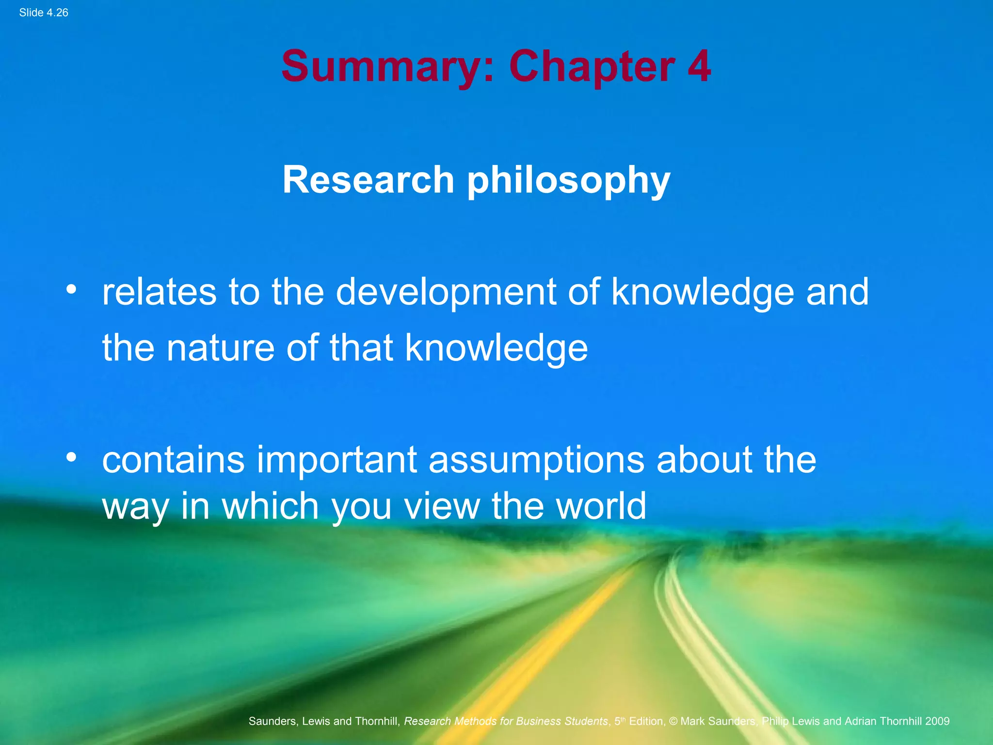 Slide 4.26
Saunders, Lewis and Thornhill, Research Methods for Business Students, 5th
Edition, © Mark Saunders, Philip Lewis and Adrian Thornhill 2009
Summary: Chapter 4
Research philosophy
• relates to the development of knowledge and
the nature of that knowledge
• contains important assumptions about the
way in which you view the world
 