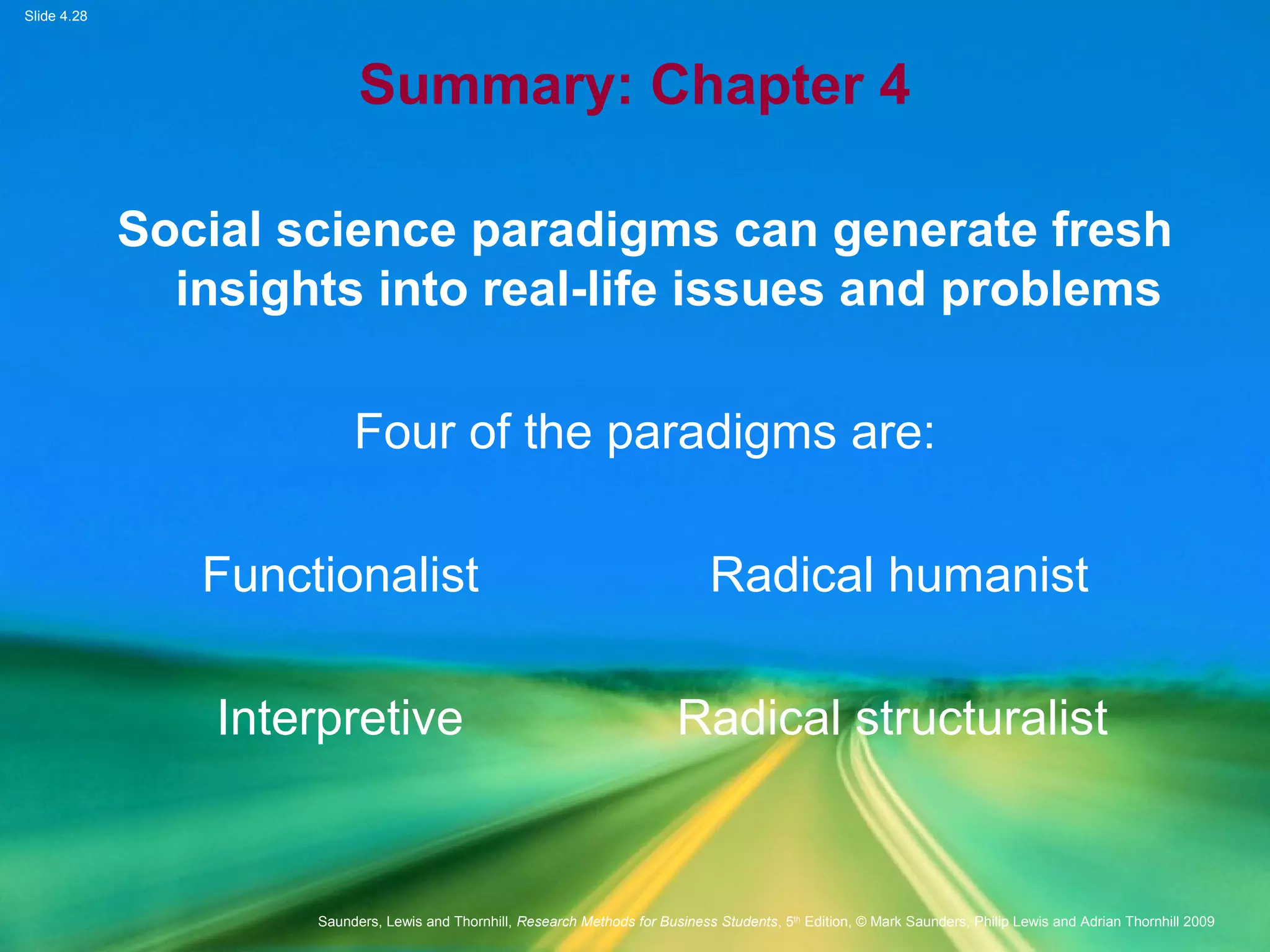 Slide 4.28
Saunders, Lewis and Thornhill, Research Methods for Business Students, 5th
Edition, © Mark Saunders, Philip Lewis and Adrian Thornhill 2009
Summary: Chapter 4
Social science paradigms can generate fresh
insights into real-life issues and problems
Four of the paradigms are:
Functionalist Radical humanist
Interpretive Radical structuralist
 