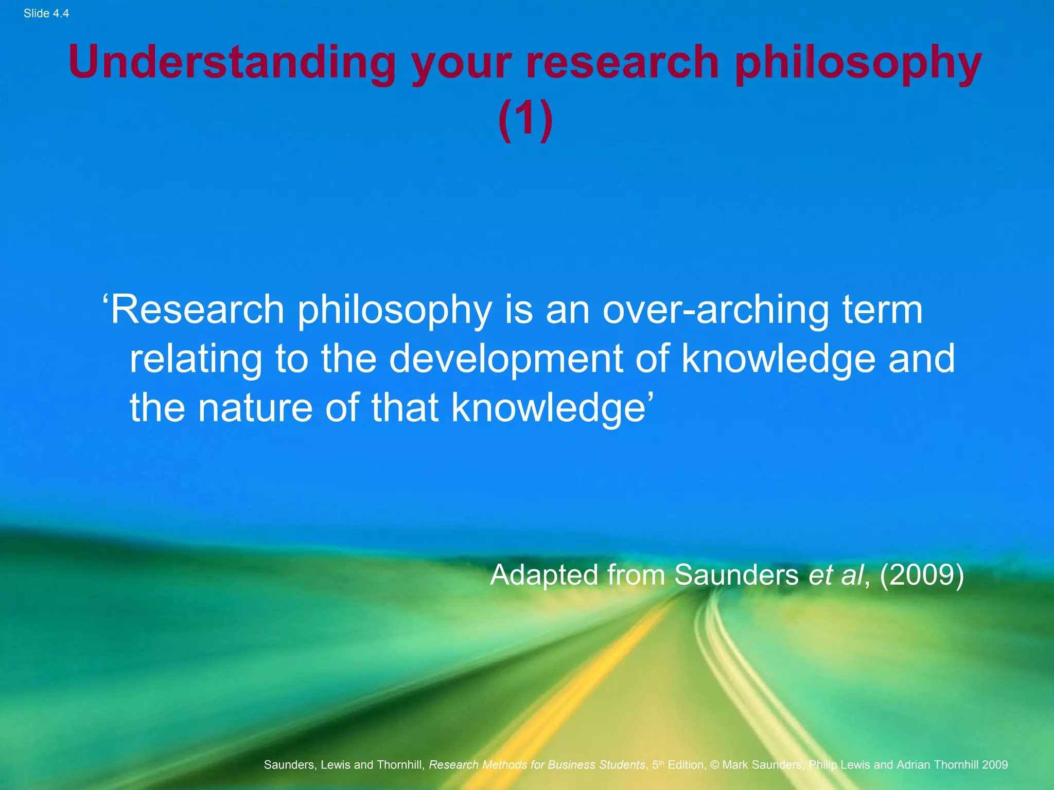 Slide 4.4
Saunders, Lewis and Thornhill, Research Methods for Business Students, 5th
Edition, © Mark Saunders, Philip Lewis and Adrian Thornhill 2009
Understanding your research philosophy
(1)
‘Research philosophy is an over-arching term
relating to the development of knowledge and
the nature of that knowledge’
Adapted from Saunders et al, (2009)
 