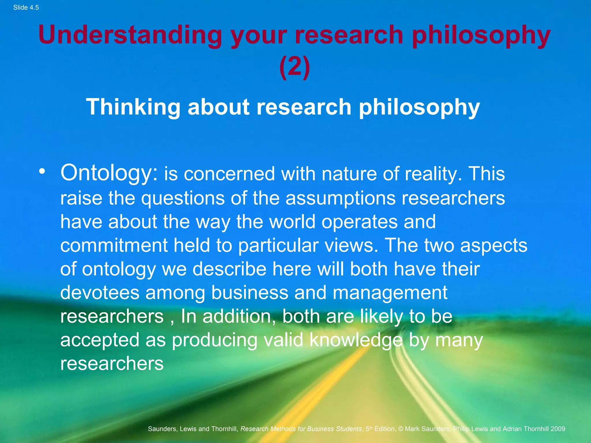 Slide 4.5
Saunders, Lewis and Thornhill, Research Methods for Business Students, 5th
Edition, © Mark Saunders, Philip Lewis and Adrian Thornhill 2009
Understanding your research philosophy
(2)
Thinking about research philosophy
• Ontology: is concerned with nature of reality. This
raise the questions of the assumptions researchers
have about the way the world operates and
commitment held to particular views. The two aspects
of ontology we describe here will both have their
devotees among business and management
researchers , In addition, both are likely to be
accepted as producing valid knowledge by many
researchers
 