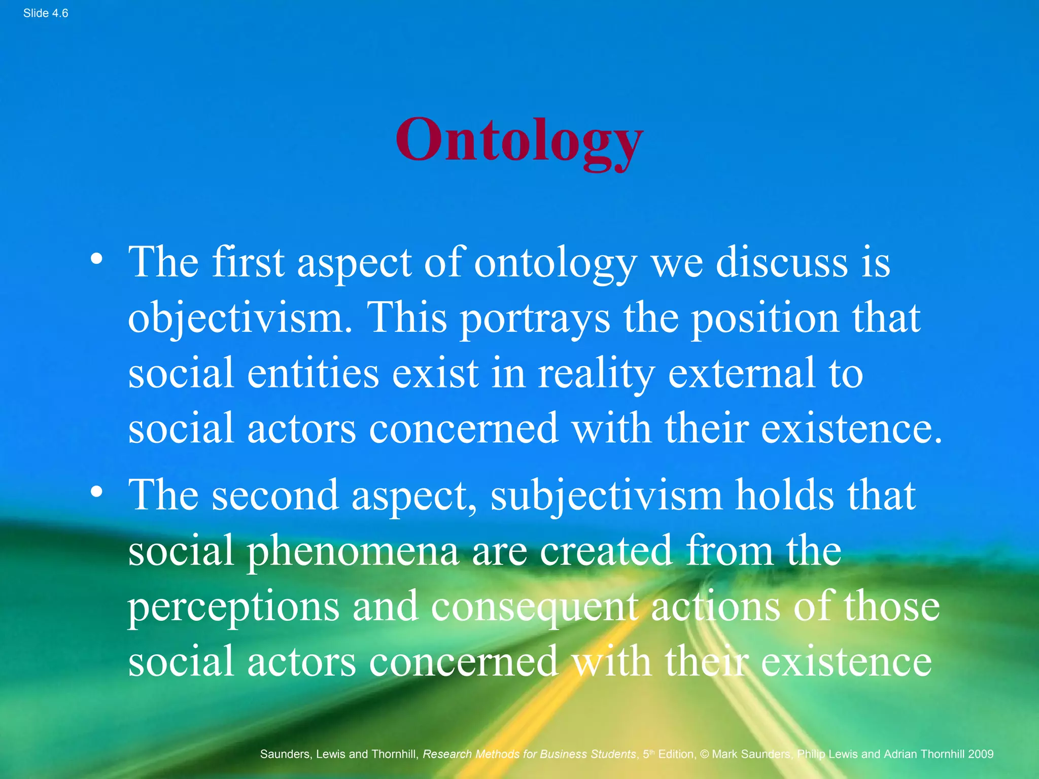 Slide 4.6
Saunders, Lewis and Thornhill, Research Methods for Business Students, 5th
Edition, © Mark Saunders, Philip Lewis and Adrian Thornhill 2009
Ontology
• The first aspect of ontology we discuss is
objectivism. This portrays the position that
social entities exist in reality external to
social actors concerned with their existence.
• The second aspect, subjectivism holds that
social phenomena are created from the
perceptions and consequent actions of those
social actors concerned with their existence
 