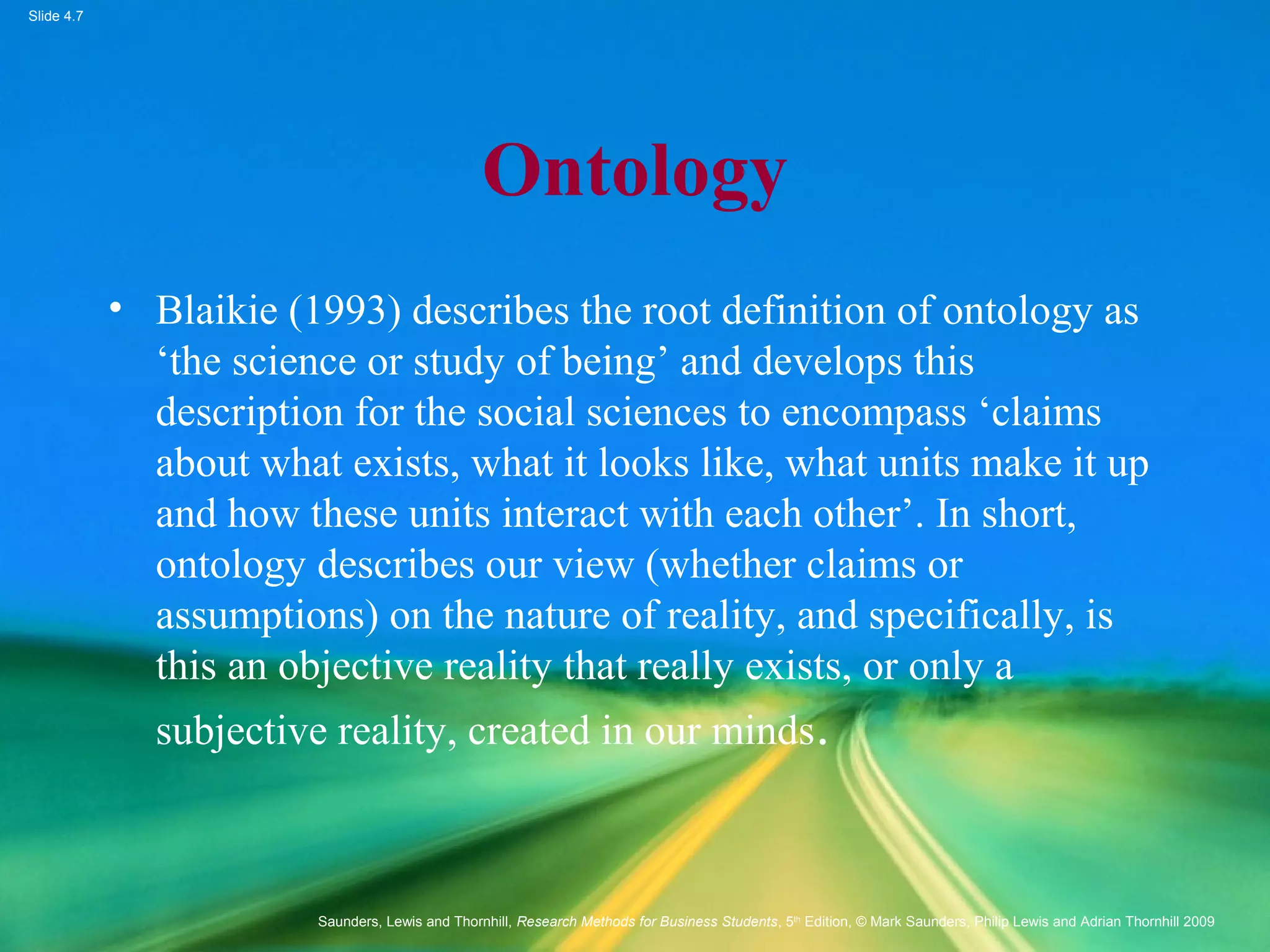 Slide 4.7
Saunders, Lewis and Thornhill, Research Methods for Business Students, 5th
Edition, © Mark Saunders, Philip Lewis and Adrian Thornhill 2009
Ontology
• Blaikie (1993) describes the root definition of ontology as
‘the science or study of being’ and develops this
description for the social sciences to encompass ‘claims
about what exists, what it looks like, what units make it up
and how these units interact with each other’. In short,
ontology describes our view (whether claims or
assumptions) on the nature of reality, and specifically, is
this an objective reality that really exists, or only a
subjective reality, created in our minds.
 