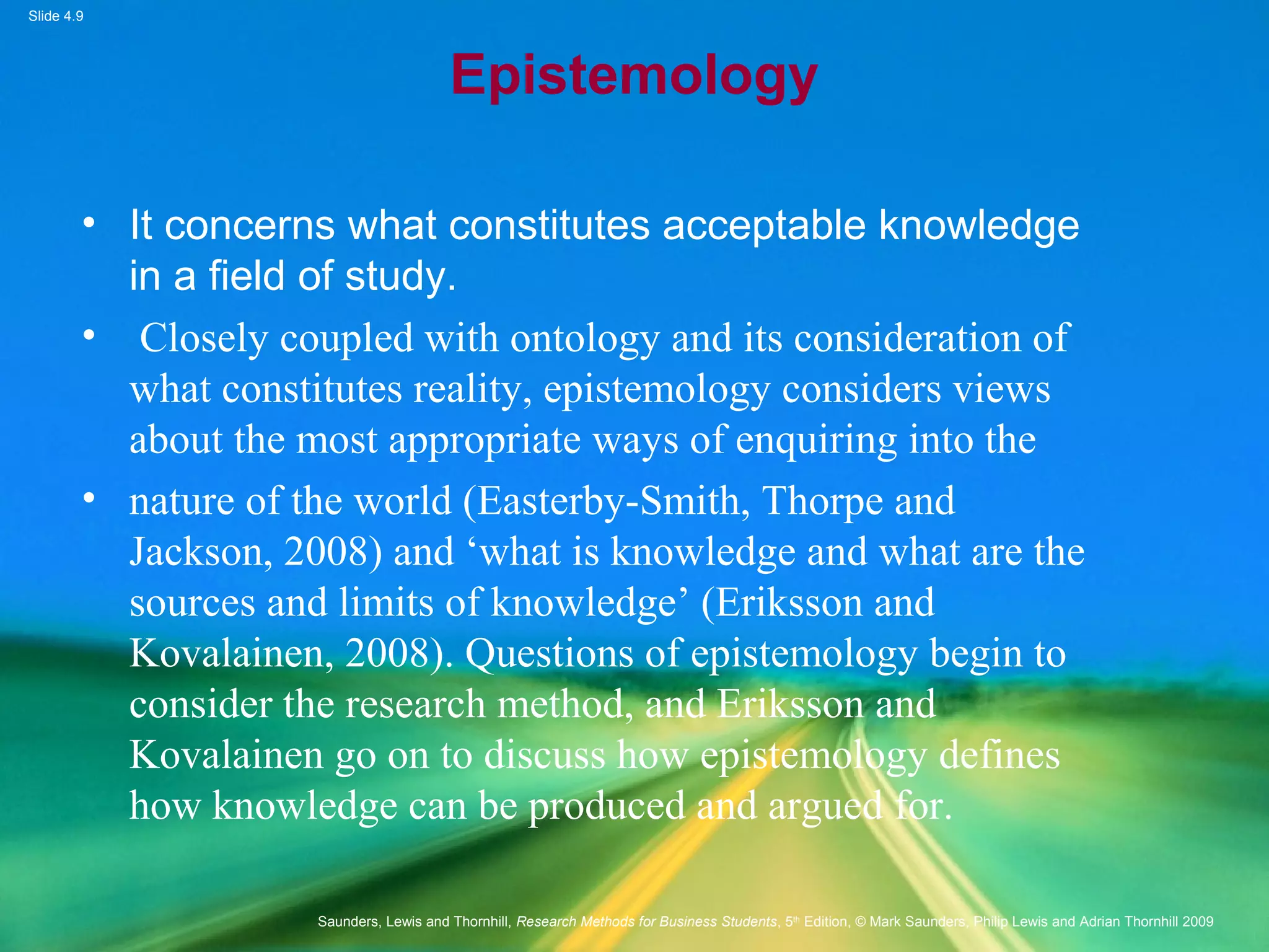 Slide 4.9
Saunders, Lewis and Thornhill, Research Methods for Business Students, 5th
Edition, © Mark Saunders, Philip Lewis and Adrian Thornhill 2009
Epistemology
• It concerns what constitutes acceptable knowledge
in a field of study.
• Closely coupled with ontology and its consideration of
what constitutes reality, epistemology considers views
about the most appropriate ways of enquiring into the
• nature of the world (Easterby-Smith, Thorpe and
Jackson, 2008) and ‘what is knowledge and what are the
sources and limits of knowledge’ (Eriksson and
Kovalainen, 2008). Questions of epistemology begin to
consider the research method, and Eriksson and
Kovalainen go on to discuss how epistemology defines
how knowledge can be produced and argued for.
 