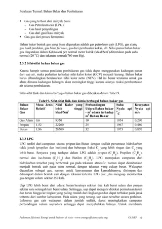 Peralatan Termal: Bahan Bakar dan Pembakaran


§   Gas yang terbuat dari minyak bumi
    − Gas Petroleum cair (LPG)
    − Gas hasil penyulingan
    − Gas dari gasifikasi minyak
§   Gas-gas dari proses fermentasi

Bahan bakar bentuk gas yang biasa digunakan adalah gas petroleum cair (LPG), gas alam,
gas hasil produksi, gas blast furnace, gas dari pembuatan kokas, dll. Nilai panas bahan bakar
gas dinyatakan dalam Kilokalori per normal meter kubik (kKal/Nm3 ) ditentukan pada suhu
normal (20 0 C) dan tekanan normal (760 mm Hg).

2.3.2 Sifat-sifat ba han bakar gas

Karena hampir semua peralatan pembakaran gas tidak dapat menggunakan kadungan panas
dari uap air, maka perhatian terhadap nilai kalor kotor (GCV) menjadi kurang. Bahan bakar
harus dibandingkan berdasarkan nilai kalor netto (NCV). Hal ini benar terutama untuk gas
alam, dimana kadungan hidrogen akan meningkat tinggi karena adanya reaksi pembentukan
air selama pembakaran.

Sifat-sifat fisik dan kimia berbagai bahan bakar gas diberikan dalam Tabel 9.

           Tabel 9. Sifat-sifat fisik dan kimia berbagai bahan bakar gas
Bahan    Masa Jenis Nilai Kalor yang Perbandingan                  Suhu    Kecepatan
Bakar    Relatif        lebih           tinggi Udara/Bahan bakar Nyala api Nyala api
Gas                     kkal/Nm3               - m3 udara terhadap o C     m/s
                                               m3 Bahan Bakar
Gas Alam 0,6            9350                   10                  1954    0,290
Propan   1,52           22200                  25                  1967    0,460
Butan    1,96           28500                  32                  1973    0,870

2.3.3 LPG
LPG terdiri dari campuran utama propan dan Butan dengan sedikit persentase hidrokarbon
tidak jenuh (propilen dan butilene) dan beberapa fraksi C yang lebih ringan dan C yang
                                                                    2                      5
lebih berat. Senyawa yang terdapat dalam LPG adalah propan (C H ), Propilen (C H ),
                                                                                3   8          3   6
normal dan iso-butan (C H ) dan Butilen (C H ). LPG merupakan campuran dari
                               4   10                      4   8
hidrokarbon tersebut yang berbentuk gas pada tekanan atmosfir, namun dapat diembunkan
menjadi bentuk cair pada suhu normal, dengan tekanan yang cukup besar. Walaupun
digunakan sebagai gas, namun untuk kenyamanan dan kemudahannya, disimpan dan
ditransport dalam bentuk cair dengan tekanan tertentu. LPG cair, jika menguap membentuk
gas dengan volum sekitar 250 kali.

Uap LPG lebih berat dari udara: butan beratnya sekitar dua kali berat udara dan propan
sekitar satu setengah kali berat udara. Sehingga, uap dapat mengalir didekat permukaan tanah
dan turun hingga ke tingkat yang paling rendah dari lingkungan dan dapat terbakar pada jarak
tertentu dari sumber kebocoran. Pada udara yang tenang, uap akan tersebar secara perlahan.
Lolosnya gas cair walaupun dalam jumlah sedikit, dapat meningkatkan campuran
perbandingan volum uap/udara sehingga dapat menyebabkan bahaya. Untuk membantu



Pedoman Efisiensi Energi untuk Industri di Asia –www.energyefficiencyasia.org           ©UNEP 10
 