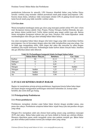 Peralatan Termal: Bahan Bakar dan Pembakaran


pendeteksian kebocoran ke atmosfir, LPG biasanya ditambah bahan yang berbau. Harus
tersedia ventilasi yang memadai didekat permukaan tanah pada tempat penyimpanan LPG.
Karena alasan diatas, sebaiknya tidak menyimpan silinder LPG di gudang bawah tanah atau
lantai bawah tanah yang tidak memiliki ventilasi udara.

2.3.4 Gas alam

Metan merupakan kandungan utama gas alam yang mencapai jumlah sekitar 95% dari volum
total. Komponen lainnya adalah: Etan, Propan, Pentan, Nitrogen, Karbon Dioksida, dan gas-
gas lainnya dalam jumlah kecil. Sulfur dalam jumlah y ang sangat sedikit juga ada. Karena
metan merupakan komponen terbesar dari gas alam, biasanya sifat metan digunakan untuk
membandingkan sifat-sifat gas alam terhadap bahan bakar lainnya.

Gas alam merupakan bahan bakar dengan nilai kalor tinggi yang tidak memerlukan fasilitas
penyimpanan. Gas ini bercampur dengan udara dan tidak menghasilkan asap atau jelaga. Gas
ini tidak juga mengandung sulfur, lebih ringan dari udara dan menyebar ke udara dengan
mudahnya jika terjadi kebocoran. Perbandingan kadar karbon dalam minyak bakar, batubara
dan gas diberikan dalam tabel dibawah.

              Tabel 10. Perbandingan komposisi kimia berbagai bahan bakar
                   Bahan Bakar Minyak           Batubara              Gas Alam
Karbon                       84                   41,11                   74
Hidrogen                     12                    2,76                   25
Sulfur                        3                    0,41                    -
Oksigen                       1                    9,89                Sedikit
Nitrogen                   Sedikit                 1,22                 0,75
Abu                        Sedikit                38,63                    -
Air                        Sedikit                 5,98                    -


3. EVALUASI KINERJA BAHAN BAKAR
Bagian ini menjelaskan prinsip-prinsip pembakaran, bagaimana kinerja bahan bakar dapat
dievaluasi dengan menggunakan perhitungan stokiometri kebutuhan air, konsep udara
berlebih, dan sistim draft gas buang.

3.1 Prinsip-prinsip Pembakaran

3.1.1 Proses pembakaran

Pembakaran merupakan oksidasi cepat bahan bakar disertai dengan produksi panas, atau
panas dan cahaya. Pembakaran sempurna bahan bakar terjadi hanya jika ada pasokan oksigen
yang cukup.

Oksigen (O 2 ) merupakan salah satu elemen bumi paling umum yang jumlahnya mencapai
20.9% dari udara. Bahan bakar padat atau cair harus diubah ke bentuk gas sebelum dibakar.
Biasanya diperlukan panas untuk mengubah cairan atau padatan menjadi gas. Bahan bakar
gas akan terbakar pada keadaan normal jika terdapat udara yang cukup.



Pedoman Efisiensi Energi untuk Industri di Asia –www.energyefficiencyasia.org   ©UNEP 11
 
