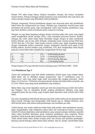 Peralatan Termal: Bahan Bakar dan Pembakaran



Hampir 79% udara (tanpa adanya oksigen) merupakan nitrogen, dan sisanya merupakan
elemen lainnya. Nitrogen dianggap sebagai pengencer yang menurunkan suhu yang harus ada
untuk mencapai oksigen yang dibutuhkan untuk pembakaran.

Nitrogen mengurangi efisiensi pembakaran dengan cara menyerap panas dari pembakaran
bahan bakar dan mengencerkan gas buang. Nitrogen juga mengurangi transfer panas pada
permukaan alat penukar panas, juga meningkatkan volum hasil samping pembakaran, yang
juga harus dialirkan melalui alat penukar panas sampai ke cerobong.

Nitrogen ini juga dapat bergabung dengan oksigen (terutama pada suhu nyala yang tinggi)
untuk menghasilkan oksida nitrogen (NOx ), yang merupakan pencemar beracun. Karbon,
hidrogen dan sulfur dalam bahan bakar bercampur dengan oksigen di udara membentuk
karbon dioksida, uap air dan sulfur dioksida, melepaskan panas masing- masing 8.084 kkal,
28.922 kkal dan 2.224 kkal. Pada kondisi tertentu, karbon juga dapat bergabung dengan
oksigen membentuk karbon monoksida, dengan melepaskan sejumlah kecil panas (2.430
kkal/kg karbon). Karbon terbakar yang membentuk CO2 akan menghasilkan lebih banyak
panas per satuan bahan bakar daripada bila menghasilkan CO atau asap.

C           + O2             →            CO 2     + 8.084 kkal/kg Karbon
2C          + O2             →            2 CO     + 2.430 kkal/kg Karbon
2H 2        + O2             →            2H2O     + 28.922 kkal/kg Hidrogen
S           + O2             →            SO2      + 2.224 kkal/kg Sulfur

Setiap kilogram CO yang terbentuk berarti kehilangan panas 5654 kKal (8084 –2430).

3.1.2 Pembakaran Tiga T

Tujuan dari pembakaran yang baik adalah melepaskan seluruh panas yang terdapat dalam
bahan bakar. Hal ini dilakukan dengan pengontrolan “      tiga T” pembakaran yaitu (1)
Temperature/ suhu yang cukup tinggi untuk me nyalakan dan menjaga penyalaan bahan
bakar, (2) Turbulence/ Turbulensi atau pencampuran oksigen dan bahan bakar yang baik, dan
(3) Time/ Waktu yang cukup untuk pembakaran yang sempurna.

Bahan bakar yang umum digunakan seperti gas alam dan propan biasanya terdiri dari karbon
dan hidrogen. Uap air merupakan produk samping pembakaran hidrogen, yang dapat
mengambil panas dari gas buang, yang mungkin dapat digunakan untuk transfer panas lebih
lanjut.

Gas alam mengandung lebih banyak hidrogen dan lebih sedikit karbon per kg daripada bahan
bakar minyak, sehingga akan memproduksi lebih banyak uap air. Sebagai akibatnya, akan
lebih banyak panas yang terbawa pada pembuangan saat membakar gas alam.

Terlalu banyak, atau terlalu sedikit nya bahan bakar pada jumlah udara pembakaran tertentu,
dapat mengakibatkan tidak terbakarnya bahan bakar dan terbentuk nya karbon monoksida.
Jumlah O2 tertentu diperlukan untuk pembakaran yang sempurna dengan tambahan sejumlah
udara (udara berlebih) diperlukan unt uk menjamin pembakaran yang sempurna. Walau
demikian, terlalu banyak udara berlebih akan mengakibatkan kehilangan panas dan efisiensi.
Tidak seluruh bahan bakar diubah menjadi panas dan diserap oleh peralatan pembangkit.
Biasanya seluruh hidrogen dalam bahan bakar terbakar. Saat ini, hampir seluruh bahan bakar


Pedoman Efisiensi Energi untuk Industri di Asia –www.energyefficiencyasia.org   ©UNEP 12
 