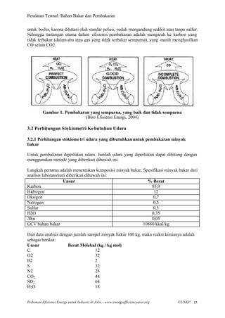 Peralatan Termal: Bahan Bakar dan Pembakaran


untuk boiler, karena dibatasi oleh standar polusi, sudah mengandung sedikit atau tanpa sulfur.
Sehingga tantangan utama dalam efisiensi pembakaran adalah mengarah ke karbon yang
tidak terbakar (dalam abu atau gas yang tidak terbakar sempurna), yang masih menghasilkan
CO selain CO2.




         Gambar 1. Pembakaran yang sempurna, yang baik dan tidak sempurna
                            (Biro Efisiensi Energi, 2004)

3.2 Perhitungan Stokiometri Ke butuhan Udara

3.2.1 Perhitungan stokiome tri udara yang dibutuhkan untuk pembakaran minyak
bakar

Untuk pembakaran diperlukan udara. Jumlah udara yang diperlukan dapat dihitung dengan
menggunakan metode yang diberikan dibawah ini.

Langkah pertama adalah menentukan komposisi minyak bakar. Spesifikasi minyak bakar dari
analisis laboratorium diberikan dibawah ini:
                    Unsur                                   % Berat
Karbon                                                        85,9
Hidrogen                                                       12
Oksigen                                                        0,7
Nitrogen                                                       0,5
Sulfur                                                         0,5
H2O                                                           0,35
Abu                                                           0,05
GCV bahan bakar                                           10880 kkal/kg

Dari data analisis dengan jumlah sampel minyak bakar 100 kg, maka reaksi kimianya adalah
sebagai berikut:
Unsur                  Berat Molekul (kg / kg mol)
C                                   12
O2                                  32
H2                                  2
S                                   32
N2                                  28
CO2                                 44
SO2                                 64
H2 O                                18


Pedoman Efisiensi Energi untuk Industri di Asia –www.energyefficiencyasia.org     ©UNEP 13
 