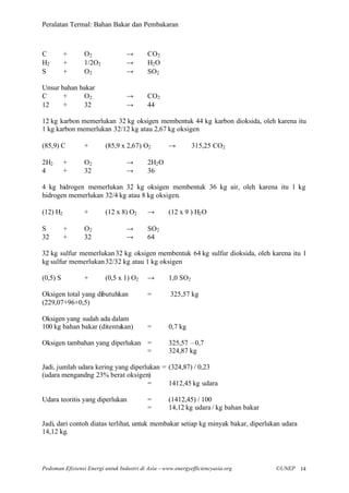 Peralatan Termal: Bahan Bakar dan Pembakaran



C         +      O2               →       CO2
H2        +      1/2O2            →       H2 O
S         +      O2               →       SO2

Unsur bahan bakar
C      +     O2                   →       CO2
12     +     32                   →       44

12 kg karbon memerlukan 32 kg oksigen membentuk 44 kg karbon dioksida, oleh karena itu
1 kg karbon memerlukan 32/12 kg atau 2,67 kg oksigen

(85,9) C         +       (85,9 x 2,67) O2          →         315,25 CO2

2H2       +      O2               →       2H2 O
4         +      32               →       36

4 kg hidrogen memerlukan 32 kg oksigen membentuk 36 kg air, oleh karena itu 1 kg
hidrogen memerlukan 32/4 kg atau 8 kg oksigen.

(12) H2          +       (12 x 8) O2      →        (12 x 9 ) H2 O

S         +      O2               →       SO2
32        +      32               →       64

32 kg sulfur memerlukan 32 kg oksigen membentuk 64 kg sulfur dioksida, oleh karena itu 1
kg sulfur memerlukan 32/32 kg atau 1 kg oksigen

(0,5) S          +       (0,5 x 1) O2     →        1,0 SO2

Oksigen total yang dibutuhkan             =         325,57 kg
(229,07+96+0,5)

Oksigen yang sudah ada dalam
100 kg bahan bakar (ditentukan)           =        0,7 kg

Oksigen tambahan yang diperlukan =                 325,57 –0,7
                                 =                 324,87 kg

Jadi, jumlah udara kering yang diperlukan = (324,87) / 0,23
(udara mengandng 23% berat oksigen)
                                     =      1412,45 kg udara

Udara teoritis yang diperlukan            =        (1412,45) / 100
                                          =        14,12 kg udara / kg bahan bakar

Jadi, dari contoh diatas terlihat, untuk membakar setiap kg minyak bakar, diperlukan udara
14,12 kg.




Pedoman Efisiensi Energi untuk Industri di Asia –www.energyefficiencyasia.org        ©UNEP 14
 