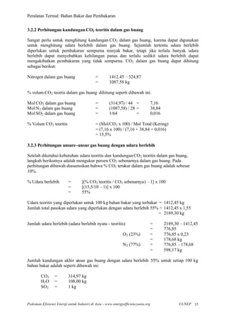 Peralatan Termal: Bahan Bakar dan Pembakaran


3.2.2 Perhitungan kandungan CO2 teoritis dalam gas buang

Sangat perlu untuk menghitung kandungan CO2 dalam gas buang, karena dapat digunakan
untuk menghitung udara berlebih dalam gas buang. Sejumlah tertentu udara berlebih
diperlukan untuk pembakaran sempurna minyak bakar, tetapi jika terlalu banyak udara
berlebih dapat menyebabkan kehilangan panas dan terlalu sedikit udara berlebih dapat
mengakibatkan pembakaran yang tidak sempurna. CO2 dalam gas buang dapat dihitung
sebagai berikut:

Nitrogen dalam gas buang                  =        1412.45 –324,87
                                          =        1087,58 kg

% volum CO2 teortis dalam gas buang dihitung seperti dibawah ini:

Mol CO2 dalam gas buang                   =        (314,97) / 44 =              7,16
Mol N2 dalam gas buang                    =        (1087,58) / 28 =             38,84
Mol SO2 dalam gas buang                   =        1/64           =             0,016

% Volum CO2 teoritis                      = (Mol CO2 x 100) / Mol Total (Kering)
                                          = (7,16 x 100) / (7,16 + 38,84 + 0,016)
                                          = 15,5%

3.2.3 Perhitungan unsure -unsur gas buang dengan udara berlebih

Setelah diketahui kebutuhan udara teoritis dan kandungan CO2 teoritis dalam gas buang,
langkah berikutnya adalah mengukur persen CO2 sebenarnya dalam gas buang. Pada
perhitungan dibawah diasumsikan bahwa % CO2 terukur dalam gas buang adalah sebesar
10%.

% Udara berlebih         =        [(% CO2 teoritis / CO2 sebenarnya) –1] x 100
                         =        [(15,5/10 –1)] x 100
                         =        55%

Udara teoritis yang diperlukan untuk 100 kg bahan bakar yang terbakar = 1412,45 kg
Jumlah total pasokan udara yang diperlukan dengan udara berlebih 55% = 1412,45 x 1,55
                                                                      = 2189,30 kg

Jumlah udara berlebih (udara berlebih nyata - teoritis)                         =       2189,30 –1412,45
                                                                                =       776,85
                                                           O2 (23%)             =       776,85 x 0,23
                                                                                =       178,68 kg
                                                           N2 (77%)             =       776,85 –178,68
                                                                                =       598,17 kg

Jumlah kandungan akhir unsur gas buang dengan udara berlebih 55% untuk setiap 100 kg
bahan bakar adalah seperti dibawah ini:

        CO2      =       314,97 kg
        H2 O     =       108,00 kg
        SO2      =       1 kg


Pedoman Efisiensi Energi untuk Industri di Asia –www.energyefficiencyasia.org                 ©UNEP 15
 
