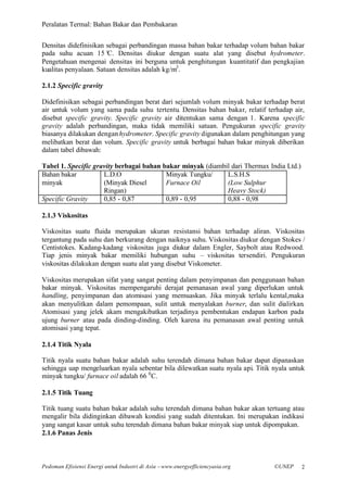 Peralatan Termal: Bahan Bakar dan Pembakaran


Densitas didefinisikan sebagai perbandingan massa bahan bakar terhadap volum bahan bakar
pada suhu acuan 15° Densitas diukur dengan suatu alat yang disebut hydrometer.
                        C.
Pengetahuan mengenai densitas ini berguna untuk penghitungan kuantitatif dan pengkajian
kualitas penyalaan. Satuan densitas adalah kg/m3 .

2.1.2 Specific gravity

Didefinisikan sebagai perbandingan berat dari sejumlah volum minyak bakar terhadap berat
air untuk volum yang sama pada suhu tertentu. Densitas bahan bakar, relatif terhadap air,
disebut specific gravity. Specific gravity air ditentukan sama dengan 1. Karena specific
gravity adalah perbandingan, maka tidak memiliki satuan. Pengukuran specific gravity
biasanya dilakukan dengan hydrometer. Specific gravity digunakan dalam penghitungan yang
melibatkan berat dan volum. Specific gravity untuk berbagai bahan bakar minyak diberikan
dalam tabel dibawah:

Tabel 1. Specific gravity berbagai bahan bakar minyak (diambil dari Thermax India Ltd.)
Bahan bakar          L.D.O                Minyak Tungku/     L.S.H.S
minyak               (Minyak Diesel       Furnace Oil        (Low Sulphur
                     Ringan)                                 Heavy Stock)
Specific Gravity     0,85 - 0,87          0,89 - 0,95        0,88 - 0,98

2.1.3 Viskositas

Viskositas suatu fluida merupakan ukuran resistansi bahan terhadap aliran. Viskositas
tergantung pada suhu dan berkurang dengan naiknya suhu. Viskositas diukur dengan Stokes /
Centistokes. Kadang-kadang viskositas juga diukur dalam Engler, Saybolt atau Redwood.
Tiap jenis minyak bakar memiliki hubungan suhu – viskositas tersendiri. Pengukuran
viskositas dilakukan dengan suatu alat yang disebut Viskometer.

Viskositas merupakan sifat yang sangat penting dalam penyimpanan dan penggunaan bahan
bakar minyak. Viskositas mempengaruhi derajat pemanasan awal yang diperlukan untuk
handling, penyimpanan dan atomisasi yang memuaskan. Jika minyak terlalu kental,maka
akan menyulitkan dalam pemompaan, sulit untuk menyalakan burner, dan sulit dialirkan.
Atomisasi yang jelek akam mengakibatkan terjadinya pembentukan endapan karbon pada
ujung burner atau pada dinding-dinding. Oleh karena itu pemanasan awal penting untuk
atomisasi yang tepat.

2.1.4 Titik Nyala

Titik nyala suatu bahan bakar adalah suhu terendah dimana bahan bakar dapat dipanaskan
sehingga uap mengeluarkan nyala sebentar bila dilewatkan suatu nyala api. Titik nyala untuk
minyak tungku/ furnace oil adalah 66 0 C.

2.1.5 Titik Tuang

Titik tuang suatu bahan bakar adalah suhu terendah dimana bahan bakar akan tertuang atau
mengalir bila didinginkan dibawah kondisi yang sudah ditentukan. Ini merupakan indikasi
yang sangat kasar untuk suhu terendah dimana bahan bakar minyak siap untuk dipompakan.
2.1.6 Panas Jenis



Pedoman Efisiensi Energi untuk Industri di Asia –www.energyefficiencyasia.org   ©UNEP     2
 