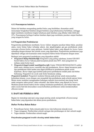 Peralatan Termal: Bahan Bakar dan Pembakaran


                        15 - 20                               5 - 6
                        20 - 25                               6 - 7
                        25 - 30                               7 - 8


4.3.3 Pencampuran batubara

Dalam hal batubara mengandung partikel halus yang berlebihan, disarankan untuk
mencampur bongkahan batubara dengan batubara yang kehalusannya berlebihan, sehingga
dapat membantu membatasi tingkat kehalusan pada batubara yang dibakar tidak lebih dari
25%. Pencampuran berbagai kualitas batubara dapat juga membantu pasokan umpan batubara
yang seragam ke boiler.

4.4 Pengontrolan Pembakaran
Pengontrolan pembakaran membantu burner dalam mengatur pasokan bahan bakar, pasokan
udara, (rasio bahan bakar terhadap udara), dan menghilangkan gas- gas pembakaran untuk
mencapai efisiensi boiler yang optimum. Jumlah bahan bakar yang dipasok ke burner harus
sebanding dengan tekanan dan jumlah steam yang diperlukan. Pengontrolan pembakaran juga
diperlukan sebagai alat keamanan untuk menjamin bahwa boiler beroperasi dengan aman.
Berbagai jenis pengontrol pembakaran yang digunakan adalah:
§ Pengontrol Hidup/Mati(On/Off): Pengontrol yang paling sederhana, kontrol ON/OFF
    berarti bahwa burner bekerja pada kecepatan penuh atau OFF. Jenis pengontrol ini
    terbatas untuk boiler kecil.
§ Pengontrol tinggi/rendah/ mati(high/low/off): Sistim TINGGI/RENDAH/MATI sedikit
    lebih rumit, dimana burner memiliki dua laju pembakaran. Burner dapat beroperasi pada
    laju pembakaran lebih lambat atau dapat dialihkan ke pembakaran penuh sesuai
    keperluan. Burner dapat juga kembali pada posisi pembakaran rendah pada saat beban
    berkurang. Pengontrol ini cocok utuk boiler berukuran sedang.
Pengontrol modulasi: Pengontrol modulasi bekerja pada prinsip untuk menyesuaikan
kebutuhan tekanan steam dengan cara mengubah laju pembakaran pada seluruh operasi boler.
Motor- motor modulasi menggunakan hubungan mekanis konvensional atau katup listrik
untuk mengatur udara primer, udara sekunder, dan bahan bakar yang dipasok ke burner.
Modulasi penuh berarti bahwa boiler sedang melakukan pembakaran, dan bahan bakar dan
udara secara hati- hati disesuaikan sesuai kebutuhan pembakaran untuk memaksimalkan
effesieni termal.

5. DAFTAR PERIKSA OPSI
Bagian ini mencakup opsi-opsi yang sangat penting untuk memperbaiki efisiensi energi
bahan bakar yang digunakan dan dalam proses pembakaran.

Daftar Periksa Bahan Bakar

§   Pemeriksaan harian: Suhu minyak pada burner dan kebocoran minyak/steam
§   Tugas mingguan: Pembersihan seluruh saringan dan pembuangan air dari seluruh tangki
§   Tugas tahunan: Pembersihan seluruh tangki

Penyelesaian gangguan/ trouble shooting untuk bahan bakar



Pedoman Efisiensi Energi untuk Industri di Asia –www.energyefficiencyasia.org   ©UNEP 20
 