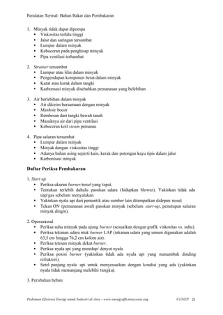 Peralatan Termal: Bahan Bakar dan Pembakaran


1. Minyak tidak dapat dipompa
   • Viskositas terlalu tinggi
   • Jalur dan saringan tersumbat
   • Lumpur dalam minyak
   • Kebocoran pada penghisap minyak
   • Pipa ventilasi terhambat

2. Strainer tersumbat
   • Lumpur atau lilin dalam minyak
   • Pengendapan komponen berat dalam minyak
   • Karat atau kerak dalam tangki
   • Karbonsasi minyak disebabkan pemanasan yang belebihan

3. Air berlebihan dalam minyak
   • Air dikirim bersamaan dengan minyak
   • Manhole bocor
   • Rembesan dari tangki bawah tanah
   • Masuknya air dari pipa ventilasi
   • Kebocoran koil steam pemanas

4. Pipa saluran tersumbat
   • Lumpur dalam minyak
   • Minyak dengan viskositas tinggi
   • Adanya bahan asing seperti kain, kerak dan potongan kayu tipis dalam jalur
   • Karbonisasi minyak

Daftar Periksa Pembakaran

1. Start up
    • Periksa ukuran burner/nosel yang tepat.
    • Tentukan terlebih dahulu pasokan udara (hidupkan blower). Yakinkan tidak ada
        uap/gas sebelum menyalakan.
    • Yakinkan nyala api dari pemantik atau sumber lain ditempatkan didepan nosel.
    • Tekan ON (pemanasan awal) pasokan minyak (sebelum start-up, penutupan saluran
        minyak dingin).

2. Operasional
    • Periksa suhu minyak pada ujung burner (sesuaikan dengan grafik viskositas vs. suhu).
    • Periksa tekanan udara ntuk burner LAP (tekanan udara yang umum digunakan adalah
       63,5 cm hingga 76,2 cm kolom air).
    • Periksa tetesan minyak dekat burner.
    • Periksa nyala api yang meredup/ denyut nyala
    • Periksa posisi burner (yakinkan tidak ada nyala api yang menumbuk dinding
       refraktori).
    • Setel panjang nyala api untuk menyesuaikan dengan kondisi yang ada (yakinkan
       nyala tidak memanjang melebihi tungku).

3. Perubahan beban



Pedoman Efisiensi Energi untuk Industri di Asia –www.energyefficiencyasia.org     ©UNEP 21
 