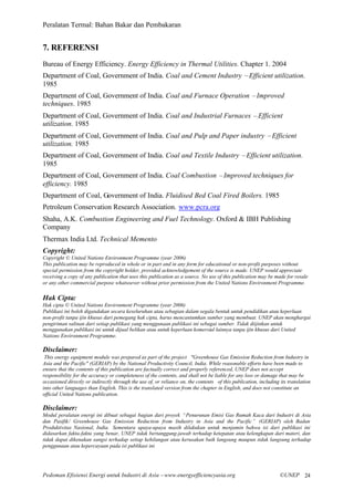 Peralatan Termal: Bahan Bakar dan Pembakaran


7. REFERENSI
Bureau of Energy Efficiency. Energy Efficiency in Thermal Utilities. Chapter 1. 2004
Department of Coal, Government of India. Coal and Cement Industry –Efficient utilization.
1985
Department of Coal, Government of India. Coal and Furnace Operation –Improved
techniques. 1985
Department of Coal, Government of India. Coal and Industrial Furnaces –Efficient
utilization. 1985
Department of Coal, Government of India. Coal and Pulp and Paper industry –Efficient
utilization. 1985
Department of Coal, Government of India. Coal and Textile Industry –Efficient utilization.
1985
Department of Coal, Government of India. Coal Combustion –Improved techniques for
efficiency. 1985
Department of Coal, Government of India. Fluidised Bed Coal Fired Boilers. 1985
Petroleum Conservation Research Association. www.pcra.org
Shaha, A.K. Combustion Engineering and Fuel Technology. Oxford & IBH Publishing
Company
Thermax India Ltd. Technical Memento
Copyright:
Copyright © United Nations Environment Programme (year 2006)
This publication may be reproduced in whole or in part and in any form for educational or non-profit purposes without
special permission from the copyright holder, provided acknowledgement of the source is made. UNEP would appreciate
receiving a copy of any publication that uses this publication as a source. No use of this publication may be made for resale
or any other commercial purpose whatsoever without prior permission from the United Nations Environment Programme.

Hak Cipta:
Hak cipta © United Nations Environment Programme (year 2006)
Publikasi ini boleh digandakan secara keseluruhan atau sebagian dalam segala bentuk untuk pendidikan atau keperluan
non-profit tanpa ijin khusus dari pemegang hak cipta, harus mencantumkan sumber yang membuat. UNEP akan menghargai
pengiriman salinan dari setiap publikasi yang menggunaan publikasi ini sebagai sumber. Tidak diijinkan untuk
menggunakan publikasi ini untuk dijual belikan atau untuk keperluan komersial lainnya tanpa ijin khusus dari United
Nations Environment Programme.

Disclaimer:
 This energy equipment module was prepared as part of the project "Greenhouse Gas Emission Reduction from Industry in
Asia and the Pacific" (GERIAP) by the National Productivity Council, India. While reasonable efforts have been made to
ensure that the contents of this publication are factually correct and properly referenced, UNEP does not accept
responsibility for the accuracy or completeness of the contents, and shall not be liable for any loss or damage that may be
occasioned directly or indirectly through the use of, or reliance on, the contents of this publication, including its translation
into other languages than English. This is the translated version from the chapter in English, and does not constitute an
official United Nations publication.

Disclaimer:
Modul peralatan energi ini dibuat sebagai bagian dari proyek “Penurunan Emisi Gas Rumah Kaca dari Industri di Asia
dan Pasifik/ Greenhouse Gas Emission Reduction from Industry in Asia and the Pacific” (GERIAP) oleh Badan
Produktivitas Nasional, India. Sementara upaya-upaya masih dilakukan untuk menjamin bahwa isi dari publikasi ini
didasarkan fakta-fakta yang benar, UNEP tidak bertanggung-jawab terhadap ketepatan atau kelengkapan dari materi, dan
tidak dapat dikenakan sangsi terhadap setiap kehilangan atau kerusakan baik langsung maupun tidak langsung terhadap
penggunaan atau kepercayaan pada isi publikasi ini




Pedoman Efisiensi Energi untuk Industri di Asia –www.energyefficiencyasia.org                                     ©UNEP 24
 