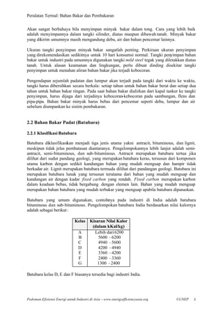 Peralatan Termal: Bahan Bakar dan Pembakaran


Akan sangat berbahaya bila menyimpan minyak bakar dalam tong. Cara yang lebih baik
adalah menyimpannya dalam tangki silinder, diatas maupun dibawah tanah. Minyak bakar
yang dikirim umumnya masih mengandung debu, air dan bahan pencemar lainnya.

Ukuran tangki penyimpan minyak bakar sangatlah penting. Perkiraan ukuran penyimpan
yang direkomendasikan sedikitnya untuk 10 hari konsumsi normal. Tangki penyimpan bahan
bakar untuk industri pada umumnya digunakan tangki mild steel tegak yang diletakkan diatas
tanah. Untuk alasan keamanan dan lingkungan, perlu dibuat dinding disekitar tangki
penyimpan untuk menahan aliran bahan bakar jika terjadi kebocoran.

Pengendapan sejumlah padatan dan lumpur akan terjadi pada tangki dari waktu ke waktu,
tangki harus dibersihkan secara berkala: setiap tahun untuk bahan bakar berat dan setiap dua
tahun untuk bahan bakar ringan. Pada saat bahan bakar dialirkan dari kapal tanker ke tangki
penyimpan, harus dijaga dari terjadinya kebocoran-kebocoran pada sambungan, flens dan
pipa-pipa. Bahan bakar minyak harus bebas dari pencemar seperti debu, lumpur dan air
sebelum diumpankan ke sistim pembakaran.


2.2 Bahan Bakar Padat (Batubara)

2.2.1 Klasifikasi Batubara

Batubara diklasifikasikan menjadi tiga jenis utama yakni antracit, bituminous, dan lignit,
meskipun tidak jelas pembatasan diantaranya. Pengelompokannya lebih lanjut adalah semi-
antracit, semi-bituminous, dan sub-bituminous. Antracit merupakan batubara tertua jika
dilihat dari sudut pandang geologi, yang merupakan batubara keras, tersusun dari komponen
utama karbon dengan sedikit kandungan bahan yang mudah menguap dan hampir tidak
berkadar air. Lignit merupakan batubara termuda dilihat dari pandangan geologi. Batubara ini
merupakan batubara lunak yang tersusun terutama dari bahan yang mudah menguap dan
kandungan air dengan kadar fixed carbon yang rendah. Fixed carbon merupakan karbon
dalam keadaan bebas, tidak bergabung dengan elemen lain. Bahan yang mudah menguap
merupakan bahan batubara yang mudah terbakar yang menguap apabila batubara dipanaskan.

Batubara yang umum digunakan, contohnya pada industri di India adalah batubara
bituminous dan sub-bituminous. Pengelompokan batubara India berdasarkan nilai kalornya
adalah sebagai berikut :

                              Kelas Kisaran Nilai Kalor
                                     (dalam kKal/kg)
                               A      Lebih dari 6200
                               B        5600 –6200
                               C        4940 –5600
                               D        4200 –4940
                               E        3360 –4200
                               F        2400 –3360
                               G        1300 –2400

Batubara kelas D, E dan F biasanya tersedia bagi industri India.




Pedoman Efisiensi Energi untuk Industri di Asia –www.energyefficiencyasia.org    ©UNEP    5
 