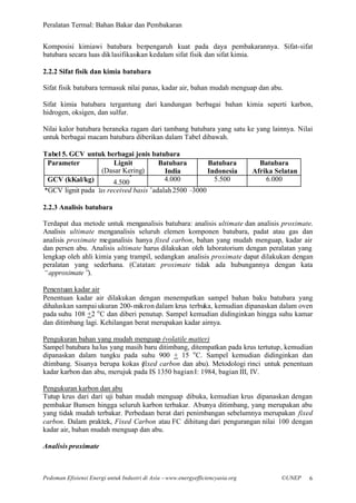 Peralatan Termal: Bahan Bakar dan Pembakaran


Komposisi kimiawi batubara berpengaruh kuat pada daya pembakarannya. Sifat-sifat
batubara secara luas dik lasifikasikan kedalam sifat fisik dan sifat kimia.

2.2.2 Sifat fisik dan kimia batubara

Sifat fisik batubara termasuk nilai panas, kadar air, bahan mudah menguap dan abu.

Sifat kimia batubara tergantung dari kandungan berbagai bahan kimia seperti karbon,
hidrogen, oksigen, dan sulfur.

Nilai kalor batubara beraneka ragam dari tambang batubara yang satu ke yang lainnya. Nilai
untuk berbagai macam batubara diberikan dalam Tabel dibawah.

Tabel 5. GCV untuk berbagai jenis batubara
 Parameter            Lignit        Batubara        Batubara                      Batubara
                  (Dasar Kering)      India         Indonesia                   Afrika Selatan
                           *
 GCV (kKal/kg)       4.500            4.000           5.500                         6.000
*GCV lignit pada ‘ received basis’
                 as               adalah 2500 –3000

2.2.3 Analisis batubara

Terdapat dua metode untuk menganalisis batubara: analisis ultimate dan analisis proximate.
Analisis ultimate menganalisis seluruh elemen komponen batubara, padat atau gas dan
analisis proximate meganalisis hanya fixed carbon, bahan yang mudah menguap, kadar air
dan persen abu. Analisis ultimate harus dilakukan oleh laboratorium dengan peralatan yang
lengkap oleh ahli kimia yang trampil, sedangkan analisis proximate dapat dilakukan dengan
peralatan yang sederhana. (Catatan: proximate tidak ada hubungannya dengan kata
“approximate”  ).

Penentuan kadar air
Penentuan kadar air dilakukan dengan menempatkan sampel bahan baku batubara yang
dihaluskan sampai ukuran 200- mikron dalam krus terbuka, kemudian dipanaskan dalam oven
pada suhu 108 +2 o C dan diberi penutup. Sampel kemudian didinginkan hingga suhu kamar
dan ditimbang lagi. Kehilangan berat merupakan kadar airnya.

Pengukuran bahan yang mudah menguap (volatile matter)
Sampel batubara ha lus yang masih baru ditimbang, ditempatkan pada krus tertutup, kemudian
dipanaskan dalam tungku pada suhu 900 + 15 o C. Sampel kemudian didinginkan dan
dtimbang. Sisanya berupa kokas (fixed carbon dan abu). Metodologi rinci untuk penentuan
kadar karbon dan abu, merujuk pada IS 1350 bagian I: 1984, bagian III, IV.

Pengukuran karbon dan abu
Tutup krus dari dari uji bahan mudah menguap dibuka, kemudian krus dipanaskan dengan
pembakar Bunsen hingga seluruh karbon terbakar. Abunya ditimbang, yang merupakan abu
yang tidak mudah terbakar. Perbedaan berat dari penimbangan sebelumnya merupakan fixed
carbon. Dalam praktek, Fixed Carbon atau FC dihitung dari pengurangan nilai 100 dengan
kadar air, bahan mudah menguap dan abu.

Analisis proximate



Pedoman Efisiensi Energi untuk Industri di Asia –www.energyefficiencyasia.org            ©UNEP   6
 