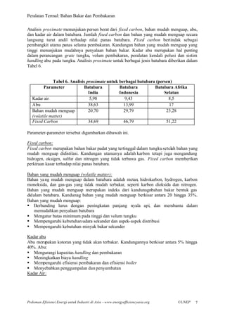 Peralatan Termal: Bahan Bakar dan Pembakaran


Analisis proximate menunjukan persen berat dari fixed carbon, bahan mudah menguap, abu,
dan kadar air dalam batubara. Jumlah fixed carbon dan bahan yang mudah menguap secara
langsung turut andil terhadap nilai panas batubara. Fixed carbon bertindak sebagai
pembangkit utama panas selama pembakaran. Kandungan bahan yang mudah menguap yang
tinggi menunjukan mudahnya penyalaan bahan bakar. Kadar abu merupakan hal penting
dalam perancangan grate tungku, volum pembakaran, peralatan kendali polusi dan sistim
handling abu pada tungku. Analisis proximate untuk berbagai jenis batubara diberikan dalam
Tabel 6.


              Tabel 6. Analisis proximate untuk berbagai batubara (persen)
          Parameter            Batubara         Batubara         Batubara Afrika
                                 India          Indonesia             Selatan
   Kadar air                      5,98             9,43                 8,5
   Abu                           38,63            13,99                 17
   Bahan mudah menguap           20,70            29,79                23,28
   (volatile matter)
   Fixed Carbon                  34,69            46,79                51,22

Parameter-parameter tersebut digambarkan dibawah ini.

Fixed carbon:
Fixed carbon merupakan bahan bakar padat yang tertinggal dalam tungku setelah bahan yang
mudah menguap didistilasi. Kandungan utamanya adalah karbon tetapi juga mengandung
hidrogen, oksigen, sulfur dan nitrogen yang tidak terbawa gas. Fixed carbon memberikan
perkiraan kasar terhadap nilai panas batubara.

Bahan yang mudah menguap (volatile matter):
Bahan yang mudah menguap dalam batubara adalah metan, hidrokarbon, hydrogen, karbon
monoksida, dan gas-gas yang tidak mudah terbakar, seperti karbon dioksida dan nitrogen.
Bahan yang mudah menguap merupakan indeks dari kandunagnbahan bakar bentuk gas
didalam batubara. Kandunag bahan yang mudah menguap berkisar antara 20 hingga 35%.
Bahan yang mudah menguap:
§ Berbanding lurus dengan peningkatan panjang nyala api, dan membantu dalam
    memudahkan penyalaan batubara
§ Mengatur batas minimum pada tinggi dan volum tungku
§ Mempengaruhi kebutuhan udara sekunder dan aspek-aspek distribusi
§ Mempengaruhi kebutuhan minyak bakar sekunder

Kadar abu
Abu merupakan kotoran yang tidak akan terbakar. Kandungannya berkisar antara 5% hingga
40%. Abu:
§ Mengurangi kapasitas handling dan pembakaran
§ Meningkatkan biaya handling
§ Mempengaruhi efisiensi pembakaran dan efisiensi boiler
§ Menyebabkan penggumpalan dan penyumbatan
Kadar Air :




Pedoman Efisiensi Energi untuk Industri di Asia –www.energyefficiencyasia.org   ©UNEP   7
 