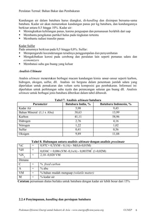 Peralatan Termal: Bahan Bakar dan Pembakaran


Kandungan air dalam batubara harus diangkut, di-handling dan disimpan bersama-sama
batubara. Kadar air akan menurunkan kandungan panas per kg batubara, dan kandungannya
berkisar antara 0,5 hingga 10%. Kadar air:
§ Meningkatkan kehilangan panas, karena penguapan dan pemanasan berlebih dari uap
§ Membantu pengikatan partikel halus pada tingkatan tertentu
§ Membantu radiasi transfer panas

Kadar Sulfur
Pada umumnya berkisar pada 0,5 hingga 0,8%. Sulfur:
§ Mempengaruhi kecenderungan teradinya penggumpalan dan penyumbatan
§ Mengakibatkan korosi pada cerobong dan peralatan lain seperti pemanas udara dan
   economizers
§ Membatasi suhu gas buang yang keluar

Analisis Ultimate

Analsis ultimate menentukan berbagai macam kandungan kimia unsur- unsur seperti karbon,
hidrogen, oksigen, sulfur, dll. Analisis ini berguna dalam penentuan jumlah udara yang
diperlukan untuk pemakaran dan volum serta komposisi gas pembakaran. Informasi ini
diperlukan untuk perhitungan suhu nyala dan perancangan saluran gas buang dll. Analisis
ultimate untuk berbagai jenis batubara diberikan dalam tabel dibawah.

                          Tabel 7. Analisis ultimate batubara
          Parameter               Batubara India, %         Batubara Indonesia, %
Kadar Air                                 5,98                       9,43
Bahan Mineral (1,1 x Abu)                38,63                      13,99
Karbon                                   41,11                      58,96
Hidrogen                                  2,76                       4,16
Nitrogen                                  1,22                       1,02
Sulfur                                    0,41                       0,56
Oksigen                                   9,89                      11,88

           Tabel 8. Hubungan antara analisis ultimate dengan analisis proximate
%C         =     0,97C+ 0,7(VM - 0,1A) - M(0,6-0,01M)
                                                       2
%H         =     0,036C + 0,086 (VM -0,1xA) - 0,0035M (1-0,02M)
%N         =       2,10 -0,020 VM
     2
 Dimana
 C        =     % fixed carbon
 A        =     % abu
 VM       =     % bahan mudah menguap (volatile matter)
 M        =     % kadar air
Catatan: persamaan diatas berlaku untuk batubara dengan kadar air lebih besar dari 15%




2.2.4 Penyimpanan, handling dan persiapan batubara


Pedoman Efisiensi Energi untuk Industri di Asia –www.energyefficiencyasia.org   ©UNEP    8
 