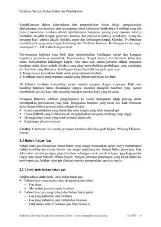 Peralatan Termal: Bahan Bakar dan Pembakaran



Ketidaktentuan dalam ketersediaan dan pengangk utan bahan bakar mengharuskan
dilakukannya penyimpanan dan penanganan untuk kebutuhan berikutnya. Kesulitan yang ada
pada penyimpanan batubara adalah diperlukannya bangunan gudang penyimpanan, adanya
hambatan masalah tempat, penuruan kualitas dan potensi terjadinya kebakaran. Kerugian-
kerugian kecil lainnya adalah oksidasi, angin dan kehilangan karpet. Oksidasi 1% batubara
memiliki efek yang sama dengan kandunag abu 1% dalam batubara. Kehilangan karena angin
mencapai 0,5 –1,0 % dari kerugian total.

Penyimpanan batubara yang baik akan meminimalkan kehilangan karpet dan kerugian
terjadinya pembakaran mendadak. Pembentukan “     karpet lunak” dari batubara halus dan
                                                                 ,
tanah, menyebabkan kehilangan karpet. Jika suhu naik secara perlahan dalam tumpukan
batubara, maka dapat terjadi oksidasi yang akan menyebabkan pembakaran yang mendadak
dari batubara yang disimpan. Kehilangan karpet dapat dikurangi dengan cara:
1. Mengeraskan permukaan tanah untuk penyimpanan batubara
2. Membuat tempat penyimpanan standar yang terbuat dari beton dan bata

Di Industri, batubara di-handling secara manual maupun dengan conveyor. Pada saat
handling batubara harus diusahakan supaya sesedikit mungkin batubara yang hancur
membentuk partikel kecil dan sesedikit mungkin partikel kecil yang tercecer.

Persiapan batubara sebelum pengumpana n ke boiler merupakan tahap penting untuk
mendapatkan pembakaran yang baik. Bongkahan batubara yang besar dan tidak beraturan
dapat menyebabkan permasalahan sebagai berikut:
§ Kondisi pembakaran yang buruk dan suhu tungku yang tidak mencukupi
§ Udara berlebih yang terlalu banyak mengakibatkan kerugian cerobong yang tinggi
§ Meningkatnya bahan yang tidak terbakar dalam abu
§ Rendahnya efisiensi termal

Catatan: Gambaran rinci untuk persiapan batubara diberikan pada bagian “
                                                                       Peluang Efisiensi
Energi”.

2.3 Bahan Bakar Gas
Bahan bakar gas merupakan bahan bakar yang sangat memuaskan sebab hanya memerlukan
sedikit handling dan sistim burner nya sangat sederhana dan hampir bebas perawatan. Gas
dikirimkan melalui jaringan pipa distribusi sehingga cocok untuk wilayah yang berpopulasi
tinggi atau padat industri. Walau begitu, banyak pemakai perorangan yang besar memiliki
penyimpan gas, bahkan beberapa diantara mereka memproduksi gasnya sendiri.

2.3.1 Jenis-jenis bahan bakar gas

Berikut adalah daftar jenis-jenis bahan bakar gas:
§ Bahan bakar yang secara alami didapatkan dari alam:
   − Gas alam
   − Metan dari penambangan batubara
§ Bahan bakar gas yang terbuat dari bahan bakar padat
   − Gas yang terbentuk dari batubara
   − Gas yang terbentuk dari limbah dan biomasa
   − Dari proses industri lainnya (gas blast furnace)


Pedoman Efisiensi Energi untuk Industri di Asia –www.energyefficiencyasia.org   ©UNEP   9
 