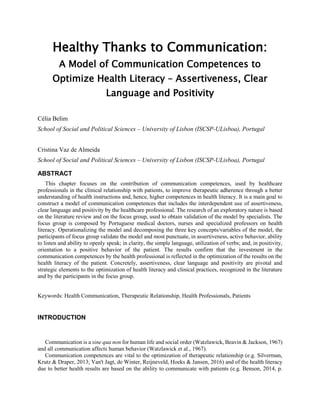 Healthy Thanks to Communication:
A Model of Communication Competences to
Optimize Health Literacy – Assertiveness, Clear
Language and Positivity
Célia Belim
School of Social and Political Sciences – University of Lisbon (ISCSP-ULisboa), Portugal
Cristina Vaz de Almeida
School of Social and Political Sciences – University of Lisbon (ISCSP-ULisboa), Portugal
ABSTRACT
This chapter focuses on the contribution of communication competences, used by healthcare
professionals in the clinical relationship with patients, to improve therapeutic adherence through a better
understanding of health instructions and, hence, higher competences in health literacy. It is a main goal to
construct a model of communication competences that includes the interdependent use of assertiveness,
clear language and positivity by the healthcare professional. The research of an exploratory nature is based
on the literature review and on the focus group, used to obtain validation of the model by specialists. The
focus group is composed by Portuguese medical doctors, nurses and specialized professors on health
literacy. Operationalizing the model and decomposing the three key concepts/variables of the model, the
participants of focus group validate the model and most punctuate, in assertiveness, active behavior, ability
to listen and ability to openly speak; in clarity, the simple language, utilization of verbs; and, in positivity,
orientation to a positive behavior of the patient. The results confirm that the investment in the
communication competences by the health professional is reflected in the optimization of the results on the
health literacy of the patient. Concretely, assertiveness, clear language and positivity are pivotal and
strategic elements to the optimization of health literacy and clinical practices, recognized in the literature
and by the participants in the focus group.
Keywords: Health Communication, Therapeutic Relationship, Health Professionals, Patients
INTRODUCTION
Communication is a sine qua non for human life and social order (Watzlawick, Beavin & Jackson, 1967)
and all communication affects human behavior (Watzlawick et al., 1967).
Communication competences are vital to the optimization of therapeutic relationship (e.g. Silverman,
Krutz & Draper, 2013; Van't Jagt, de Winter, Reijneveld, Hoeks & Jansen, 2016) and of the health literacy
due to better health results are based on the ability to communicate with patients (e.g. Benson, 2014, p.
 