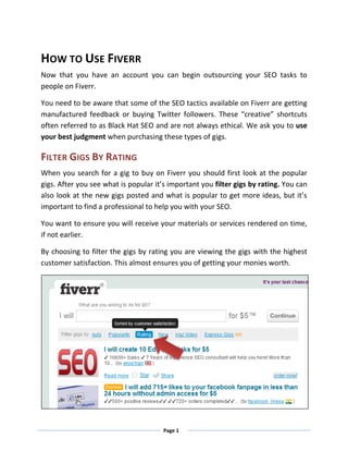 HOW TO USE FIVERR
Now that you have an account you can begin outsourcing your SEO tasks to
people on Fiverr.

You need to be aware that some of the SEO tactics available on Fiverr are getting
manufactured feedback or buying Twitter followers. These “creative” shortcuts
often referred to as Black Hat SEO and are not always ethical. We ask you to use
your best judgment when purchasing these types of gigs.

FILTER GIGS BY RATING
When you search for a gig to buy on Fiverr you should first look at the popular
gigs. After you see what is popular it’s important you filter gigs by rating. You can
also look at the new gigs posted and what is popular to get more ideas, but it’s
important to find a professional to help you with your SEO.

You want to ensure you will receive your materials or services rendered on time,
if not earlier.

By choosing to filter the gigs by rating you are viewing the gigs with the highest
customer satisfaction. This almost ensures you of getting your monies worth.




                                       Page 1
 