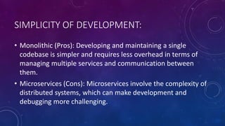 SIMPLICITY OF DEVELOPMENT:
• Monolithic (Pros): Developing and maintaining a single
codebase is simpler and requires less overhead in terms of
managing multiple services and communication between
them.
• Microservices (Cons): Microservices involve the complexity of
distributed systems, which can make development and
debugging more challenging.
 