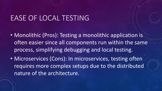 EASE OF LOCAL TESTING
• Monolithic (Pros): Testing a monolithic application is
often easier since all components run within the same
process, simplifying debugging and local testing.
• Microservices (Cons): In microservices, testing often
requires more complex setups due to the distributed
nature of the architecture.
 