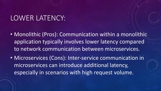 LOWER LATENCY:
• Monolithic (Pros): Communication within a monolithic
application typically involves lower latency compared
to network communication between microservices.
• Microservices (Cons): Inter-service communication in
microservices can introduce additional latency,
especially in scenarios with high request volume.
 