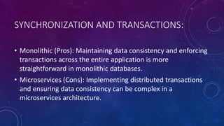 SYNCHRONIZATION AND TRANSACTIONS:
• Monolithic (Pros): Maintaining data consistency and enforcing
transactions across the entire application is more
straightforward in monolithic databases.
• Microservices (Cons): Implementing distributed transactions
and ensuring data consistency can be complex in a
microservices architecture.
 