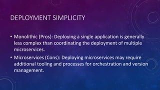 DEPLOYMENT SIMPLICITY
• Monolithic (Pros): Deploying a single application is generally
less complex than coordinating the deployment of multiple
microservices.
• Microservices (Cons): Deploying microservices may require
additional tooling and processes for orchestration and version
management.
 