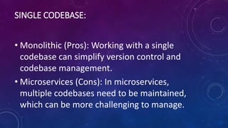 SINGLE CODEBASE:
• Monolithic (Pros): Working with a single
codebase can simplify version control and
codebase management.
• Microservices (Cons): In microservices,
multiple codebases need to be maintained,
which can be more challenging to manage.
 