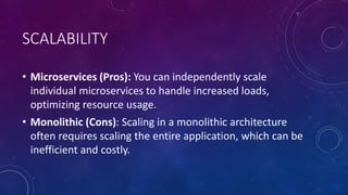 SCALABILITY
• Microservices (Pros): You can independently scale
individual microservices to handle increased loads,
optimizing resource usage.
• Monolithic (Cons): Scaling in a monolithic architecture
often requires scaling the entire application, which can be
inefficient and costly.
 