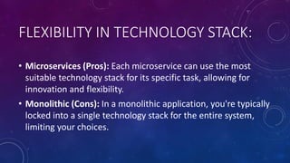 FLEXIBILITY IN TECHNOLOGY STACK:
• Microservices (Pros): Each microservice can use the most
suitable technology stack for its specific task, allowing for
innovation and flexibility.
• Monolithic (Cons): In a monolithic application, you're typically
locked into a single technology stack for the entire system,
limiting your choices.
 