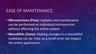 EASE OF MAINTENANCE:
• Microservices (Pros): Updates and maintenance
can be performed on individual microservices
without affecting the entire system.
• Monolithic (Cons): Making changes in a monolithic
codebase can be risky, as a small error can impact
the entire application.
 