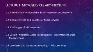 LECTURE 1: MICROSERVICES ARCHITECTURE
1.1 Introduction to Monolithic & Microservices Architecture
1.2 Characteristics and Benefits of Microservices
1.3 Challenges of Microservices
1.4 Design Principles: Single Responsibility, Decentralized Data
Management
1.5 Use Cases and Industries Adopting Microservices
 