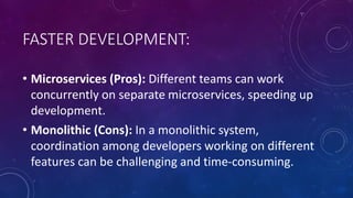 FASTER DEVELOPMENT:
• Microservices (Pros): Different teams can work
concurrently on separate microservices, speeding up
development.
• Monolithic (Cons): In a monolithic system,
coordination among developers working on different
features can be challenging and time-consuming.
 