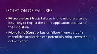 ISOLATION OF FAILURES:
• Microservices (Pros): Failures in one microservice are
less likely to impact the entire application because of
their isolation.
• Monolithic (Cons): A bug or failure in one part of a
monolithic application can potentially bring down the
entire system.
 