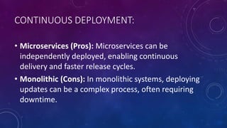 CONTINUOUS DEPLOYMENT:
• Microservices (Pros): Microservices can be
independently deployed, enabling continuous
delivery and faster release cycles.
• Monolithic (Cons): In monolithic systems, deploying
updates can be a complex process, often requiring
downtime.
 