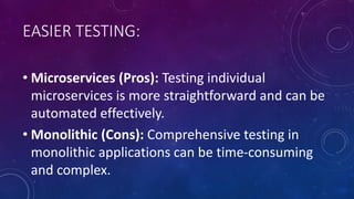 EASIER TESTING:
• Microservices (Pros): Testing individual
microservices is more straightforward and can be
automated effectively.
• Monolithic (Cons): Comprehensive testing in
monolithic applications can be time-consuming
and complex.
 