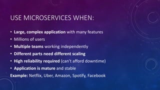 USE MICROSERVICES WHEN:
• Large, complex application with many features
• Millions of users
• Multiple teams working independently
• Different parts need different scaling
• High reliability required (can't afford downtime)
• Application is mature and stable
Example: Netflix, Uber, Amazon, Spotify, Facebook
 