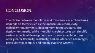 CONCLUSION:
The choice between monolithic and microservices architectures
depends on factors such as the application's complexity,
scalability requirements, development team structure, and
deployment needs. While monolithic architectures can simplify
certain aspects of development, microservices architectures
offer greater flexibility, scalability, and maintenance advantages,
particularly in complex and rapidly evolving systems.
 