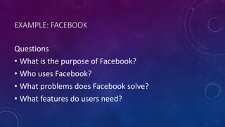 EXAMPLE: FACEBOOK
Questions
• What is the purpose of Facebook?
• Who uses Facebook?
• What problems does Facebook solve?
• What features do users need?
 