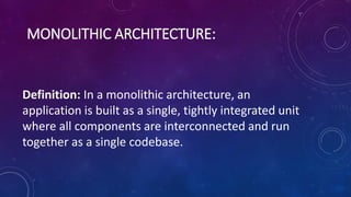 MONOLITHIC ARCHITECTURE:
Definition: In a monolithic architecture, an
application is built as a single, tightly integrated unit
where all components are interconnected and run
together as a single codebase.
 