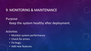 9. MONITORING & MAINTENANCE
Purpose
Keep the system healthy after deployment.
Activities
• Monitor system performance
• Check for errors.
• Fix bugs.
• Add new features.
 