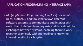 APPLICATION PROGRAMMING INTERFACE (API)
• API (Application Programming Interface) is a set of
rules, protocols, and tools that allows different
software systems to communicate and interact with
each other. It defines how requests and data should be
exchanged between systems, enabling them to work
together seamlessly without needing to know the
internal details of each system.
 