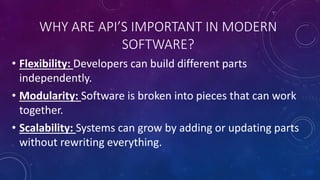 WHY ARE API’S IMPORTANT IN MODERN
SOFTWARE?
• Flexibility: Developers can build different parts
independently.
• Modularity: Software is broken into pieces that can work
together.
• Scalability: Systems can grow by adding or updating parts
without rewriting everything.
 