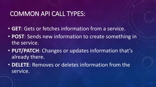 COMMON API CALL TYPES:
• GET: Gets or fetches information from a service.
• POST: Sends new information to create something in
the service.
• PUT/PATCH: Changes or updates information that’s
already there.
• DELETE: Removes or deletes information from the
service.
 